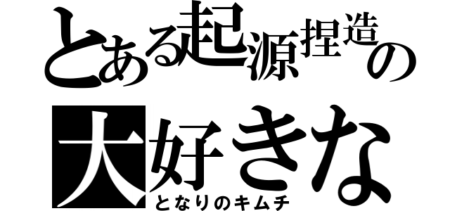 とある起源捏造の大好きな（となりのキムチ）