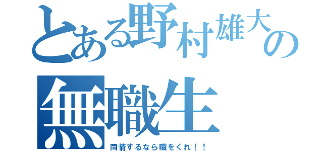 とある野村雄大の無職生（同情するなら職をくれ！！）