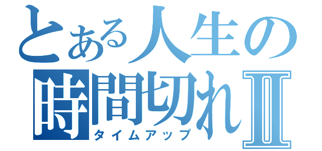 とある人生の時間切れⅡ（タイムアップ）