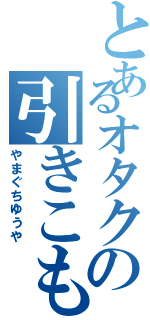 とあるオタクの引きこもり（やまぐちゆうや）