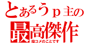 とあるうｐ主の最高傑作（投コメのことです）