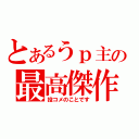 とあるうｐ主の最高傑作（投コメのことです）