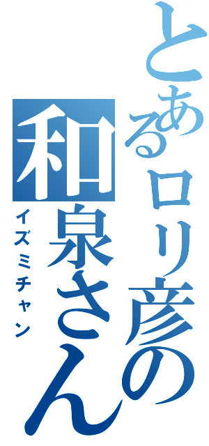 とあるロリ彦の和泉さん（イズミチャン）
