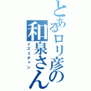 とあるロリ彦の和泉さん（イズミチャン）