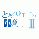 とあるＯＴＵＭＵの小鹿Ⅱ（キヨシ）