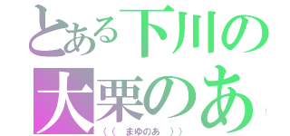 とある下川の大栗のあ（（（ まゆのあ ）））