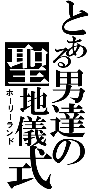 とある男達の聖地儀式（ホーリーランド）