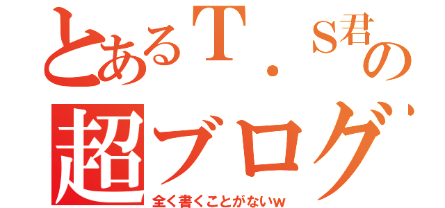 とあるＴ．Ｓ君の超ブログ（全く書くことがないｗ）