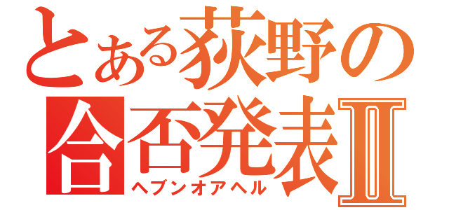 とある荻野の合否発表Ⅱ（ヘブンオアヘル）