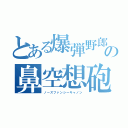 とある爆弾野郎の鼻空想砲（ノーズファンシーキャノン）