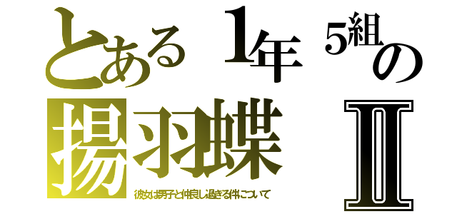 とある１年５組の揚羽蝶Ⅱ（彼女は男子と仲良し過ぎる件について）