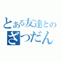 とある友達とのざつだん（）