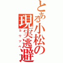 とある小松の現実逃避（ヨウツベ）