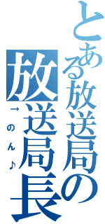 とある放送局の放送局長（↑のん♪）