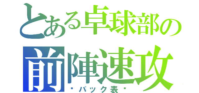 とある卓球部の前陣速攻（〜バック表〜）