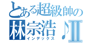 とある超級帥の林宗浩♪Ⅱ（インデックス）