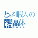 とある暇人の結晶体（理科部員）