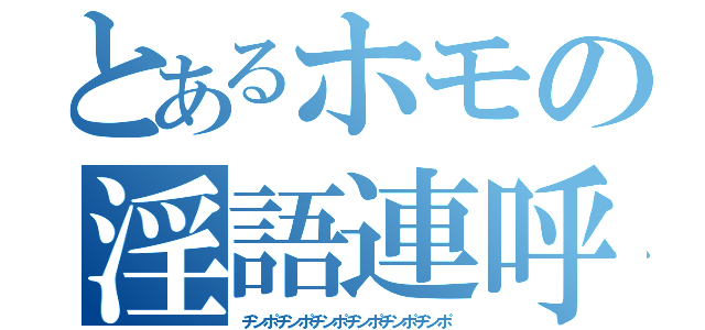 とあるホモの淫語連呼（チンポチンポチンポチンポチンポチンポ）