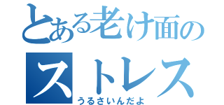 とある老け面のストレス（うるさいんだよ）