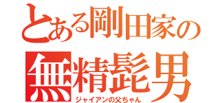 とある剛田家の無精髭男（ジャイアンの父ちゃん）