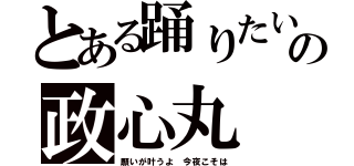 とある踊りたいの政心丸（願いが叶うよ 今夜こそは）