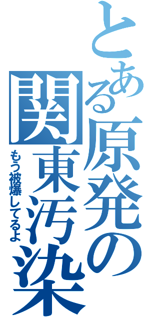 とある原発の関東汚染（もう被爆してるよ）