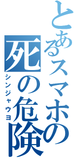 とあるスマホの死の危険（シンジャウヨ）
