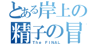 とある岸上の精子の冒険（Ｔｈｅ ＦＩＮＡＬ）