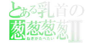 とある乳首の葱葱葱葱Ⅱ（ねぎがたべたい）