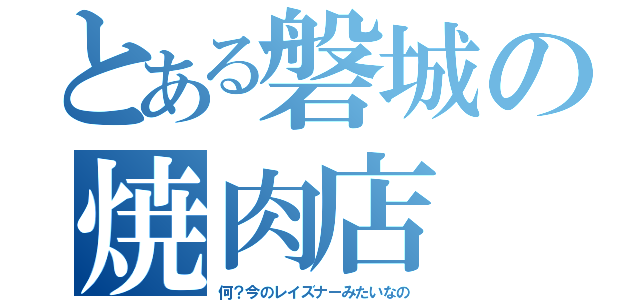 とある磐城の焼肉店（何？今のレイズナーみたいなの）