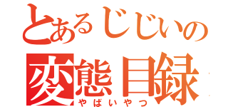 とあるじじいの変態目録（やばいやつ）