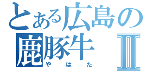 とある広島の鹿豚牛Ⅱ（やはた）