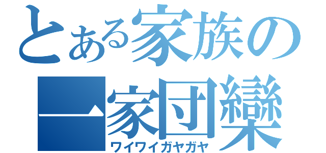 とある家族の一家団欒（ワイワイガヤガヤ）