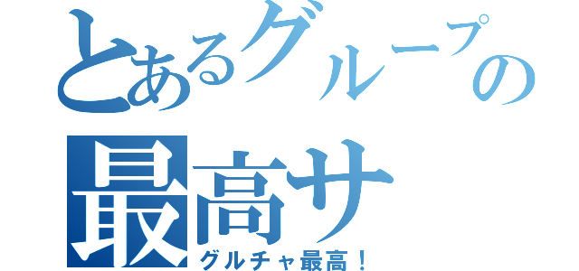 とあるグループの最高サ（グルチャ最高！）