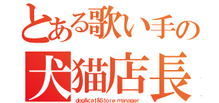 とある歌い手の犬猫店長（ｄｏｇ＆ｃａｔ＆Ｓｔｏｒｅ ｍａｎａｇｅｒ）