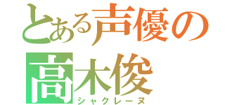 とある声優の高木俊（シャクレーヌ）