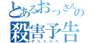 とあるおっさんの殺害予告（ゲへへへへ）