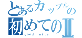 とあるカップルの初めての夜Ⅱ（ｇｏｏｄ  ｎｉｔｅ）