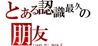 とある認識最久の朋友（Ｉｓａａｃ Ｈｉｉ Ｇｏｎｇ Ｚ）