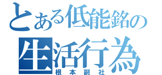 とある低能銘の生活行為（根本副社）