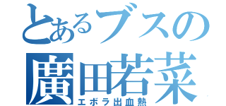 とあるブスの廣田若菜（エボラ出血熱）