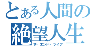 とある人間の絶望人生（ザ・エンド・ライフ）