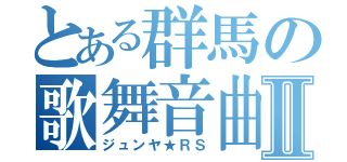 とある群馬の歌舞音曲Ⅱ（ジュンヤ★ＲＳ）