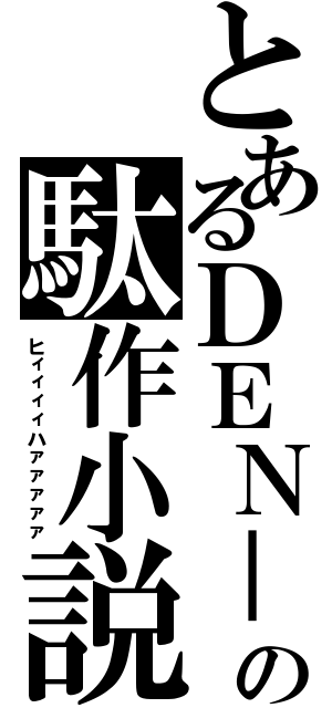 とあるＤＥＮ－Ｏの駄作小説（ヒィィィィハァァァァァ）