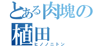 とある肉塊の植田（ヒノノニトン）