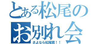 とある松尾のお別れ会（さよなら松尾君！！）