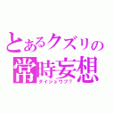 とあるクズリの常時妄想（ダイジョウブ？）