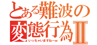 とある難波の変態行為Ⅱ（いっちゃいますね～ｗ）