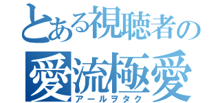 とある視聴者の愛流極愛（アールヲタク）