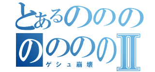 とあるのののののののⅡ（ゲシュ崩壊）